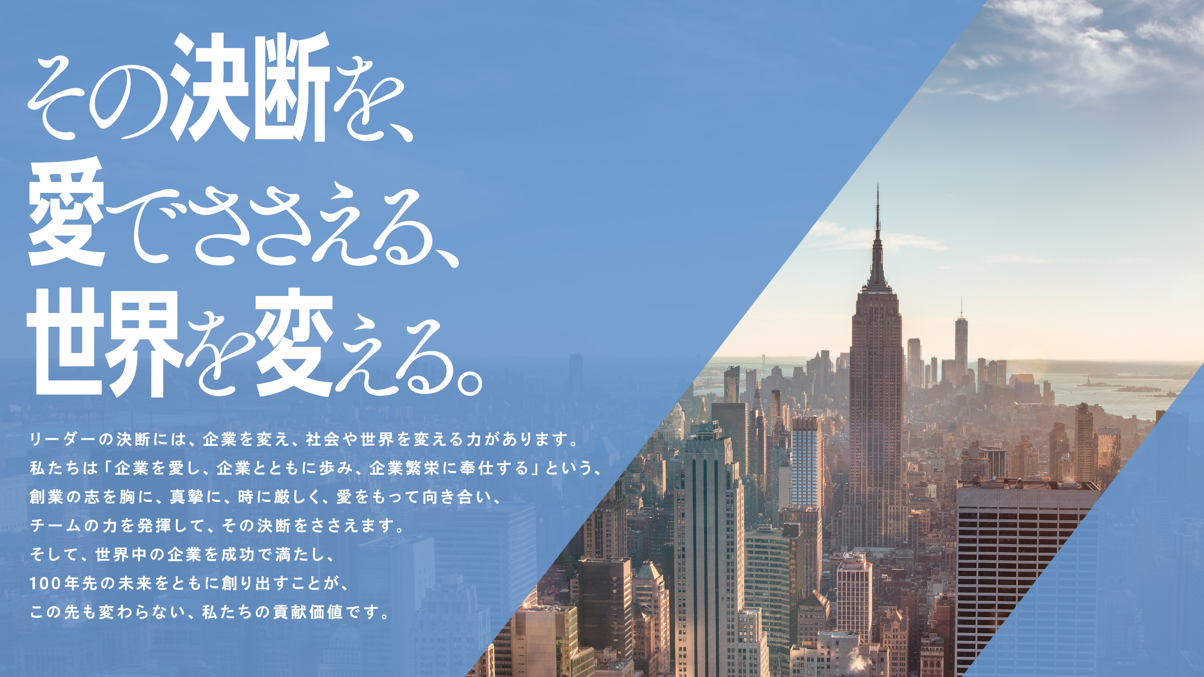その決断を、愛でささえる、世界を変える。リーダーの決断には、企業を変え、社会や世界を変える力があります。私たちは「企業を愛し、企業とともに歩み、企業繁栄に奉仕する」という、創業の志を胸に、真摯に、時に厳しく、愛をもって向き合い、チームの力を発揮して、その決断をささえます。そして、世界中の企業を成功で満たし、100年先の未来をともに創り出すことが、この先も変わらない、私たちの貢献価値です。